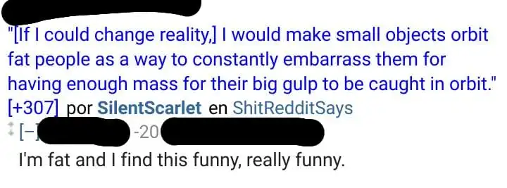 A Reddit post on ShitRedditSays that says If I could change reality, I would make small objects orbit fat people as a way to constantly embarrass them for having enough mass for their big gulp to be caught in orbit. My comment is displayed below: I&#39;m fat and I find this funny, really funny