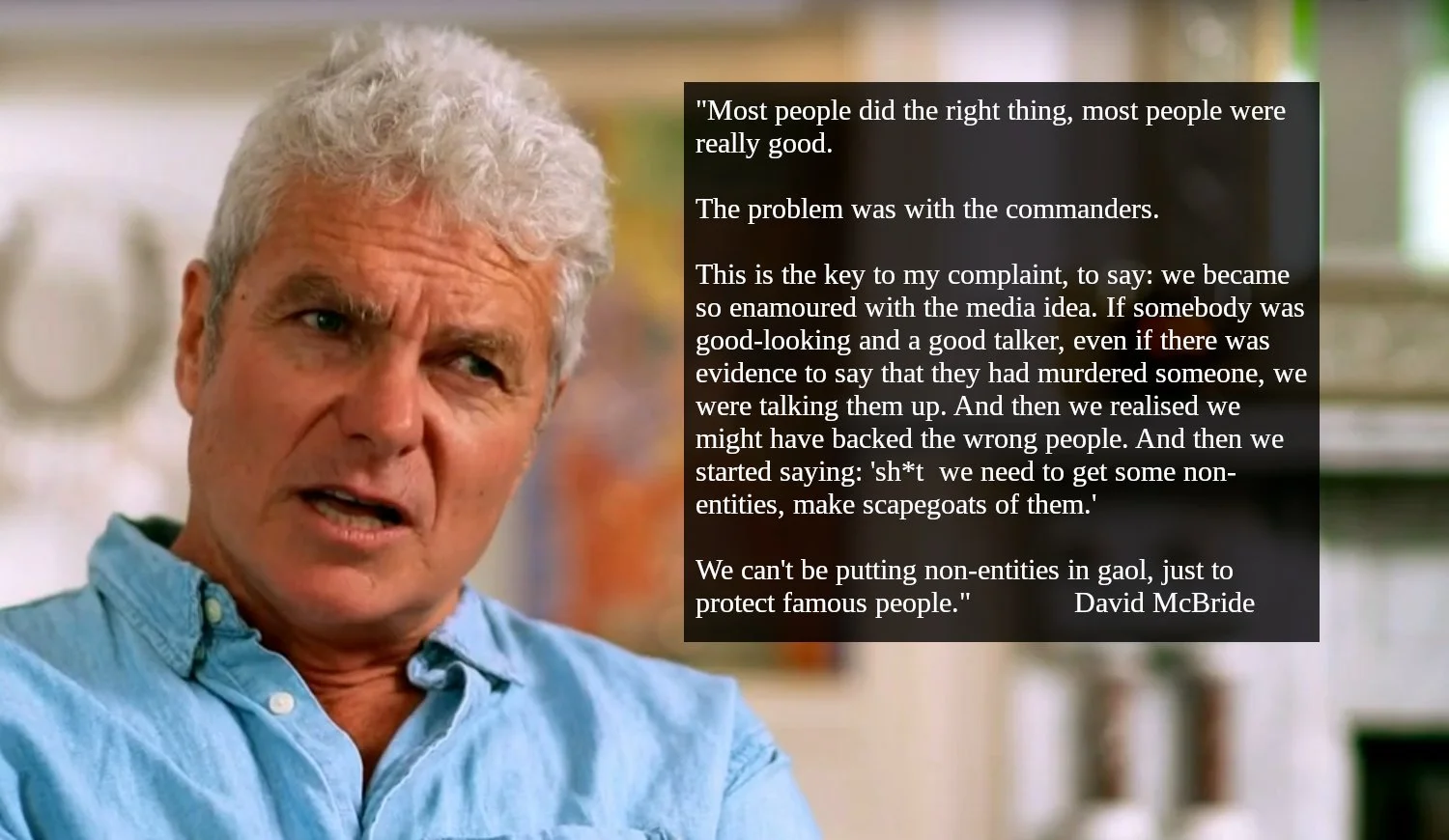 Image of David McBride with quoted text.  "Most people did the right thing, most people were really good.   The problem was with the commanders.   This is the key to my complaint, to say: we became so enamoured with the media idea. If somebody was good-looking and a good talker, even if there was evidence to say that they had murdered someone, we were talking them up. And then we realised we might have backed the wrong people. And then we started saying: 'sh*t  we need to get some non-entities, make scapegoats of them.'   We can't be putting non-entities in gaol, just to protect famous people." David McBride