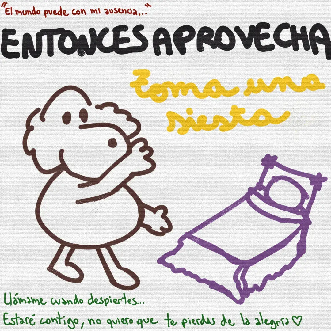 Caricatura lineart de un perrito café posando que te muestra una cama morada. El fondo es blanco y texturizado.Texto de arriba a abajo:En burdeo: "El mundo puede con mi ausencia..."En mayúsculas negras: ENTONCES APROVECHAEn manuscrita amarilla: Toma una siestaEn verde: Llámame cuando despiertes... Estaré contigo, no quiero que te pierdas de la alegría ♡