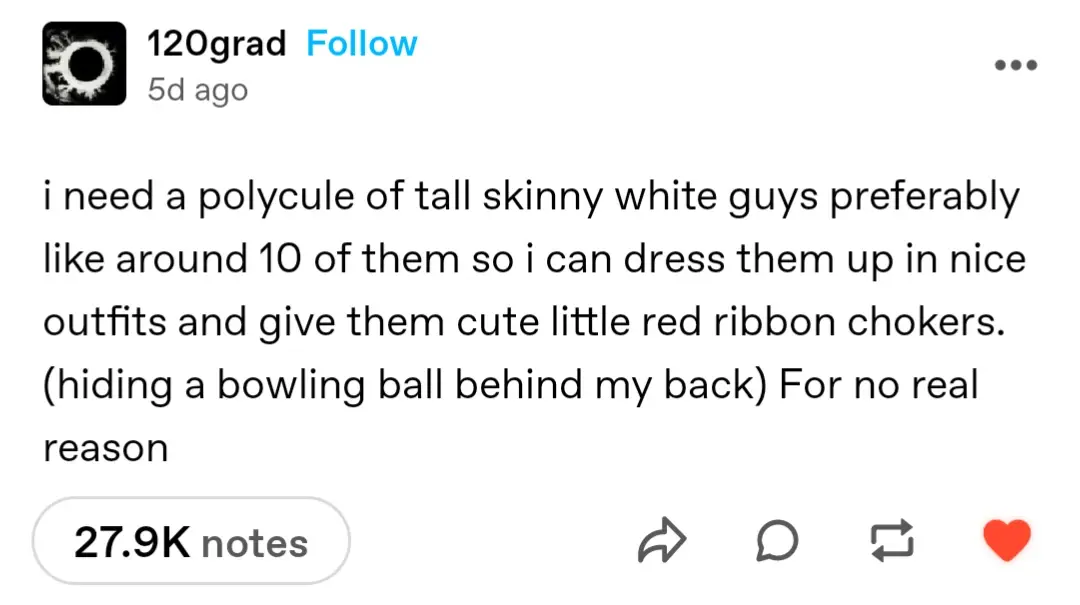 120grad
5d ago

i need a polycule of tall skinny white guys preferably like around 10 of them so i can dress them up in nice outfits and give them cute little red ribbon chokers. (hiding a bowling ball behind my back) For no real reason