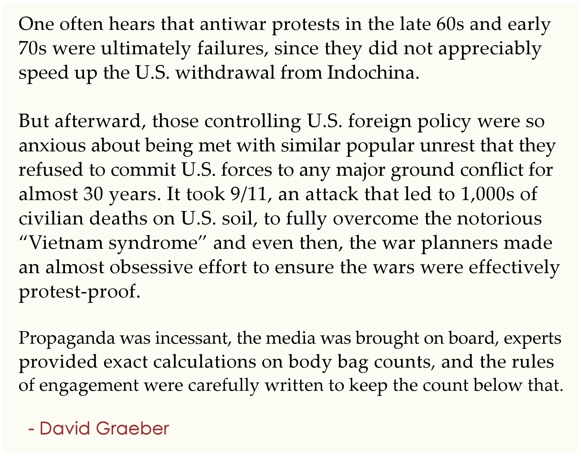 One often hears that antiwar protests in the late 60s and early  70s were ultimately failures, since they did not appreciably  speed up the U.S. withdrawal from Indochina.  . But afterward, those controlling U.S. foreign policy were so  anxious about being met with similar popular unrest that they  refused to commit U.S. forces to any major ground conflict for  almost 30 years. It took 9/11, an attack that led to 1,000s of  civilian deaths on U.S. soil, to fully overcome the notorious  “Vietnam syndrome” and even then, the war planners made  an almost obsessive effort to ensure the wars were effectively  protest-proof.  . Propaganda was incessant, the media was brought on board,  experts provided exact calculations on body bag counts, and the  rules of engagement were carefully written to keep the count  below that. .   - David Graeber