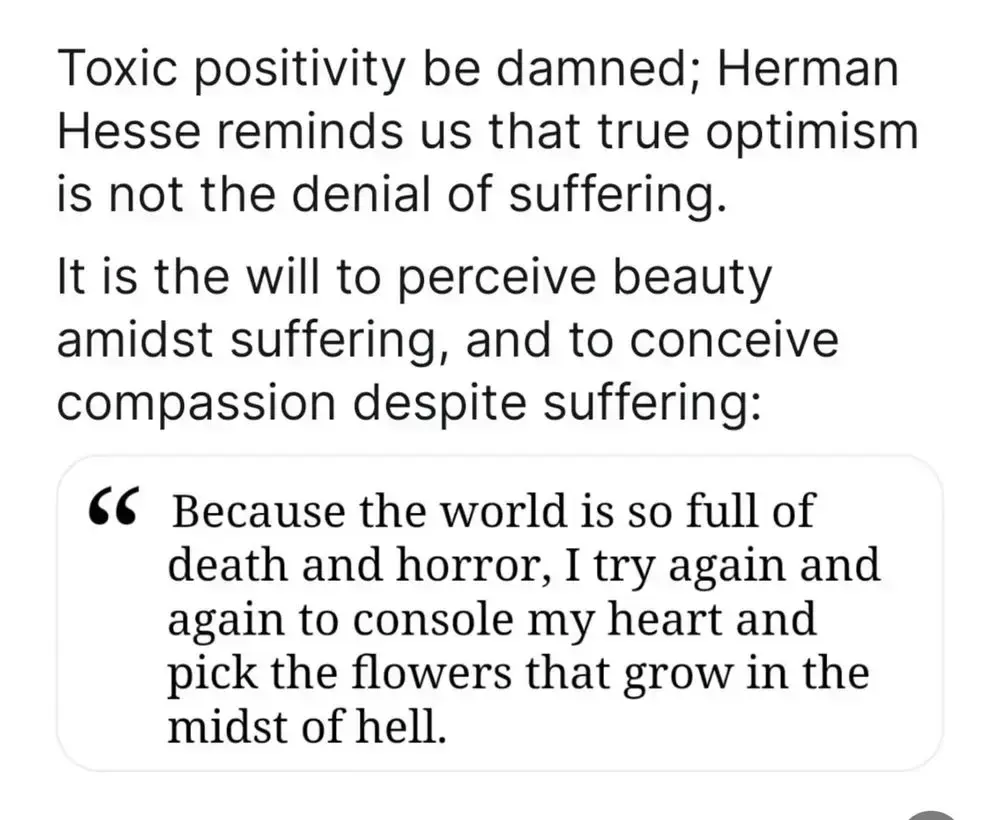 Toxic positivity, be damned, Herman Hesse reminds us that true optimism is not the denial of suffering. It is the will to perceive beauty amidst the suffering, and to conceive compassion despite suffering: “because the world is so full of death and horror I try again and again to console my heart and pick the flowers that grow in the midst of hell“