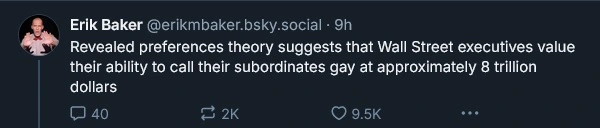 ‪Erik Baker‬ ‪@erikmbaker.bsky.social‬ Revealed preferences theory suggests that Wall Street executives value their ability to call their subordinates gay at approximately 8 trillion dollars