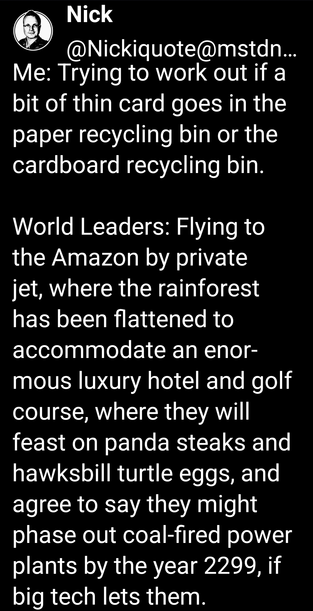 Me: Trying to work out if a bit of thin card goes in the paper recycling bin or the cardboard recycling bin.

World Leaders: Flying to the Amazon by private jet, where the rainforest has been flattened to accommodate an enormous luxury hotel and golf course, where they will feast on panda steaks and hawksbill turtle eggs, and agree to say they might phase out coal-fired power plants by the year 2299, if big tech lets them.