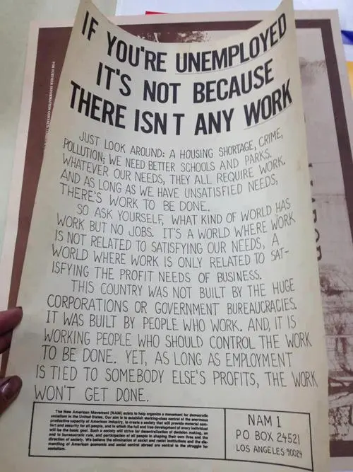 If you're unemployed, it's not because there isn't any work. Just look around: a housing shortage, crime, pollution; we need better schools and parks. Whatever our needs, they all require work, and as long as we have unsatisfied needs, there's work to be done. So ask yourself, what kind of world has work but no jobs. It's a world where work is not related to satisfying our needs. A world where work is only related to satisfying the profit needs of business. This country was not built by the huge corporations or government bureaucracies. It was built by people who work. And, it is working people who should control the work to be done. Yet, as long as employment is tied to somebody else's profits, the work won't get done.