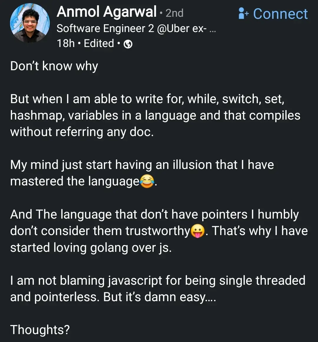 LinkedIn post by an Uber engineer
Don't know why
But when I am able to write for, while, switch, set, hashmap, variables in a language and that compiles without referring any doc.
My mind just start having an illusion that I have mastered the language.
And The language that don't have pointers I humbly don't consider them trustworthy. That's why I have started loving golang over js.
I am not blaming javascript for being single threaded and pointerless. But it's damn easy....
Thoughts?