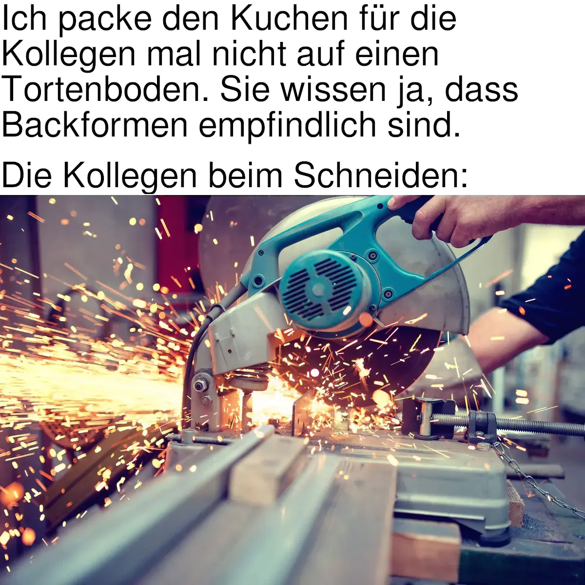 [Meme]. Text: „Ich packe den Kuchen für die Kollegen mal nicht auf einen Tortenboden. Sie wissen ja, dass Backformen empfindlich sind. — Die Kollegen beim Schneiden:“ [Es folgt ein Bild eines Trennschleifers, der Metall schneidet.]