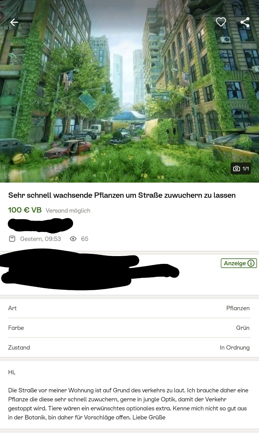 Einr Anzeige auf Kleinanzeigen:
Sehr schnell wachsende Pflanzen um Straße zuwuchern zu lassen 

Hi,

Die Straße vor meiner Wohnung ist auf Grund des verkehrs zu laut. Ich brauche daher eine Pflanze die diese sehr schnell zuwuchern, gerne in jungle Optik, damit der Verkehr gestoppt wird. Tiere wären ein erwünschtes optionales extra. Kenne mich nicht so gut aus in der Botanik, bin daher für Vorschläge offen. Liebe Grüße