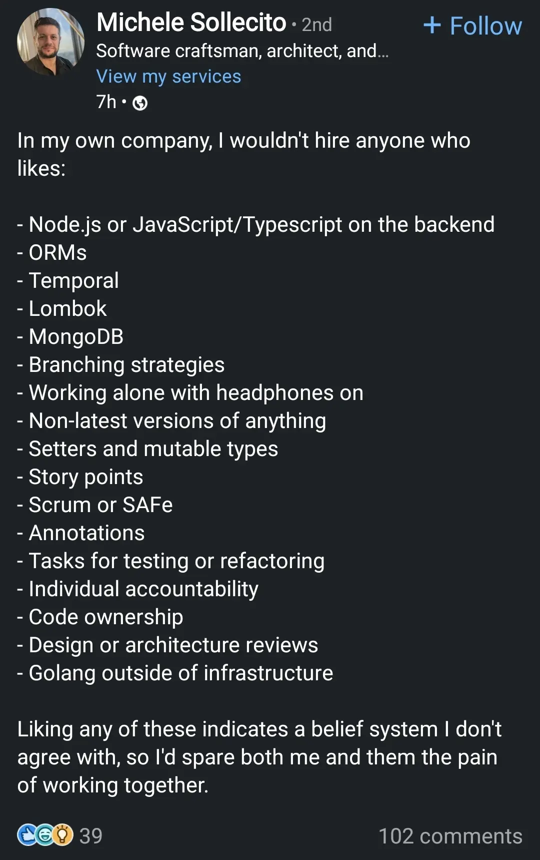 In my own company, I wouldn't hire anyone who likes:
- Node.js or JavaScript/Typescript on the backend
- ORMS
- Temporal
- Lombok
- MongoDB
- Branching strategies
- Working alone with headphones on
- Non-latest versions of anything
- Setters and mutable types
- Story points
- Scrum or SAFe
- Annotations
- Tasks for testing or refactoring
- Individual accountability
- Code ownership
- Design or architecture reviews
- Golang outside of infrastructure

Liking any of these indicates a belief system I don't agree with, so I'd spare both me and them the pain of working together.