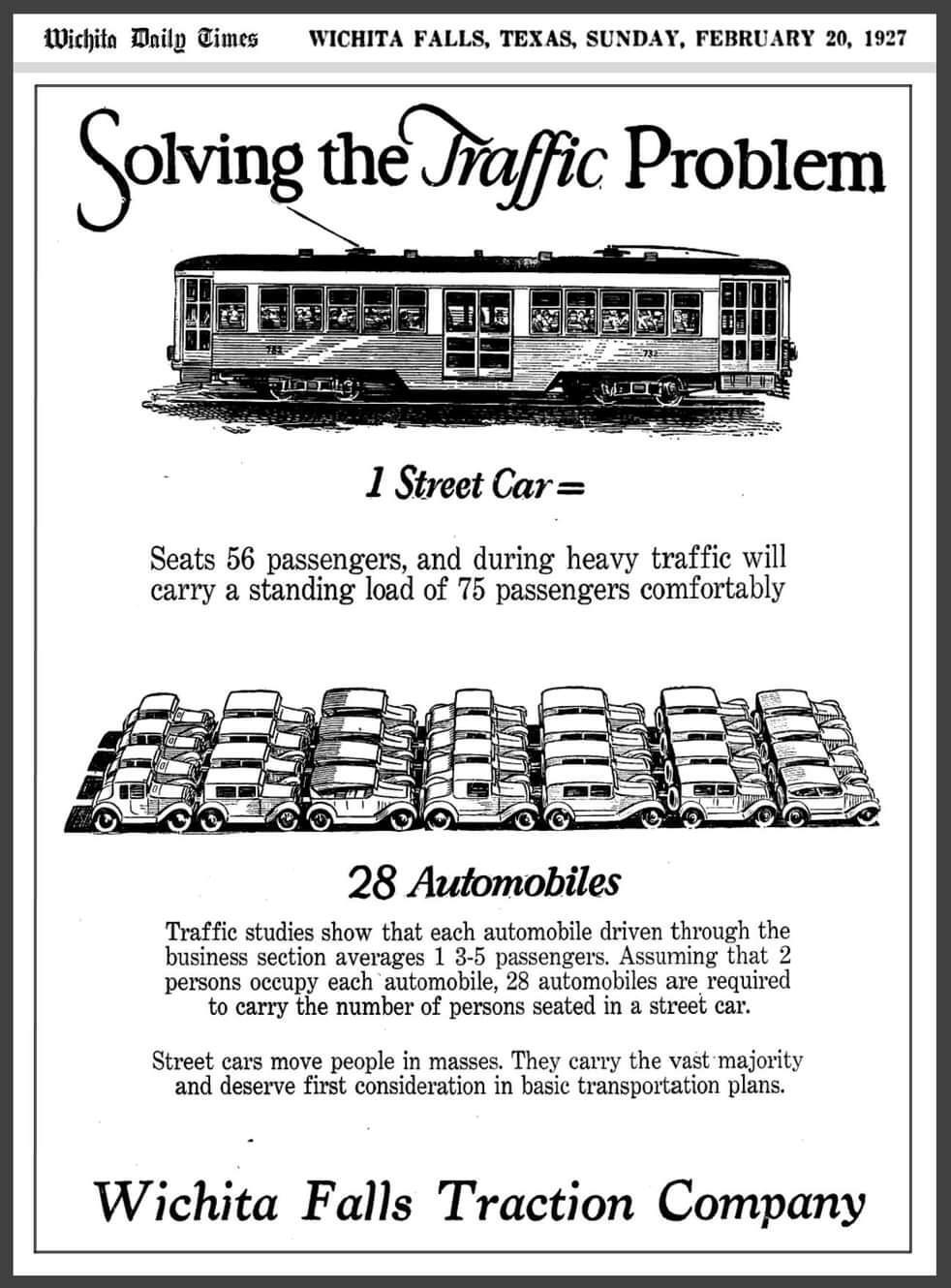 Manifesto pubblicitario a di una compagnia di tram. Segue il testo con 

Wichita Daily Times =WICHITA FALLS, TEXAS, DOMENICA 20 FEBBRAIO 1927 

Risolvere il problema del traffico 

🚋
1 tram =

Può ospitare 56 passeggeri e, in caso di traffico intenso, può trasportare comodamente un carico in piedi di 75 passeggeri

🚗🚙🚗🚙🚗🚙🚗
🚙🚗🚙🚗🚙🚗🚙
🚗🚙🚗🚙🚗🚙🚗
🚙🚗🚙🚗🚙🚗🚙
28 automobili

Gli studi sul traffico dimostrano che ogni automobile guidata attraverso la sezione commerciale trasporta in media 1.3-1.5 passeggeri. Supponendo che 2 persone occupino ogni automobile, sono necessarie 28 automobili per trasportare il numero di persone sedute in un tram. 

I tram trasportano le persone in massa. Trasportano la stragrande maggioranza e meritano la priorità nei piani di trasporto di base. 

Wichita Falls Traction Company
