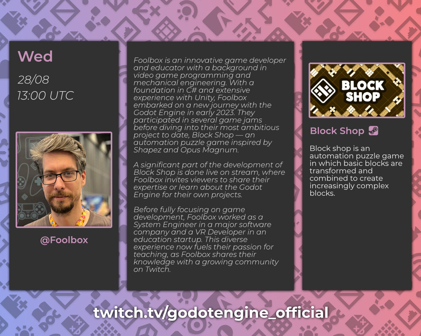 Wed, 28/08, 13:00 UTC - @Foolbox

Foolbox is an innovative game developer and educator with a background in video game programming and mechanical engineering. With a foundation in C# and extensive experience with Unity, Foolbox embarked on a new journey with the Godot Engine in early 2023. They participated in several game jams before diving into their most ambitious project to date, Block Shop — an automation puzzle game inspired by Shapez and Opus Magnum.
A significant part of the development of Block Shop is done live on stream, where Foolbox invites viewers to share their expertise or learn about the Godot Engine for their own projects.
Before fully focusing on game development, Foolbox worked as a System Engineer in a major software company and a VR Developer in an education startup. This diverse experience now fuels their passion for teaching, as Foolbox shares their knowledge with a growing community on Twitch.

Block Shop, Steam