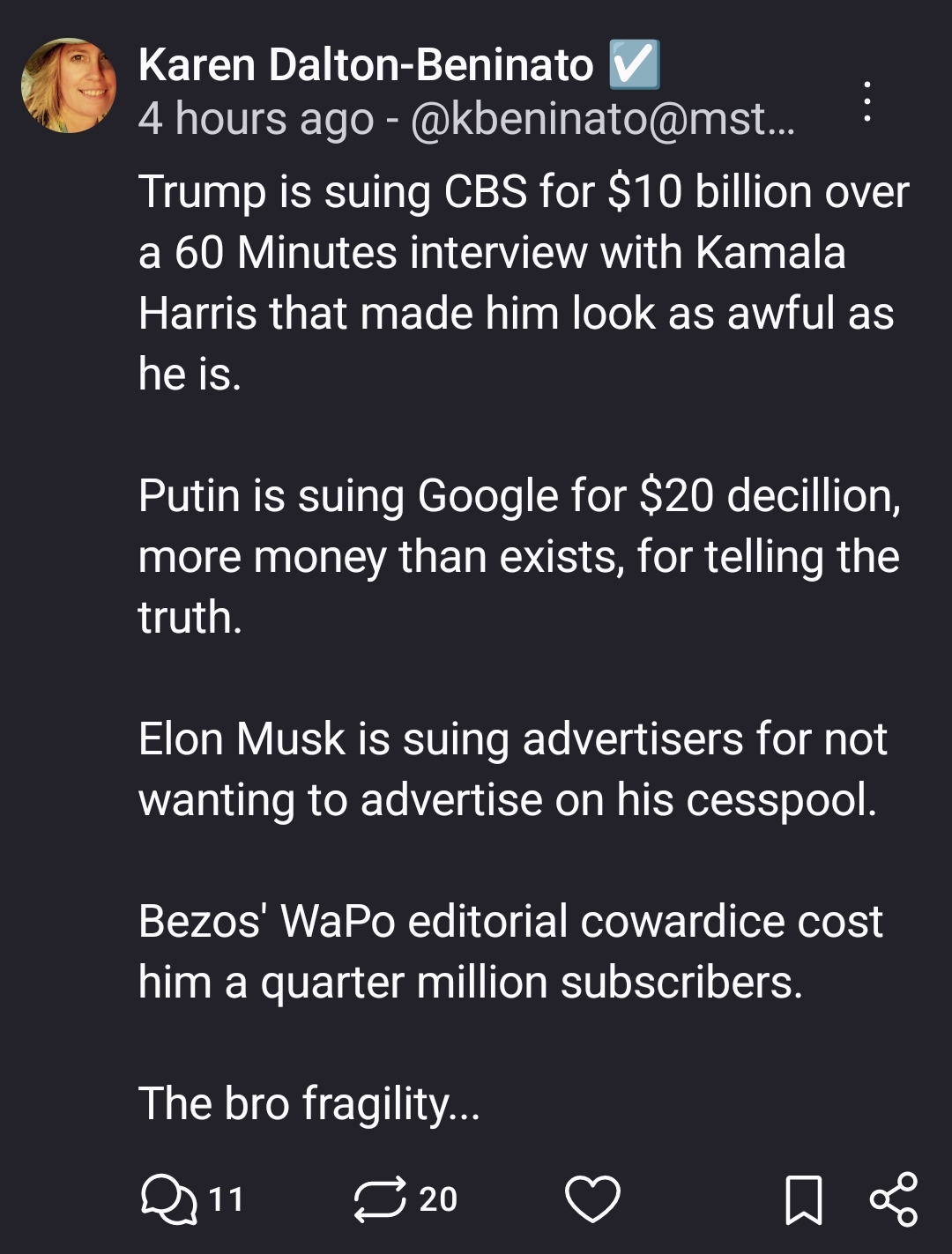 Trump is suing CBS for $10 billion over a 60 Minutes interview with Kamala Harris that made him look as awful as he is.

Putin is suing Google for $20 decillion, more money than exists, for telling the truth.

Elon Musk is suing advertisers for not wanting to advertise on his cesspool.

Bezos' WaPo editorial cowardice cost him a quarter million subscribers.

The bro fragility...