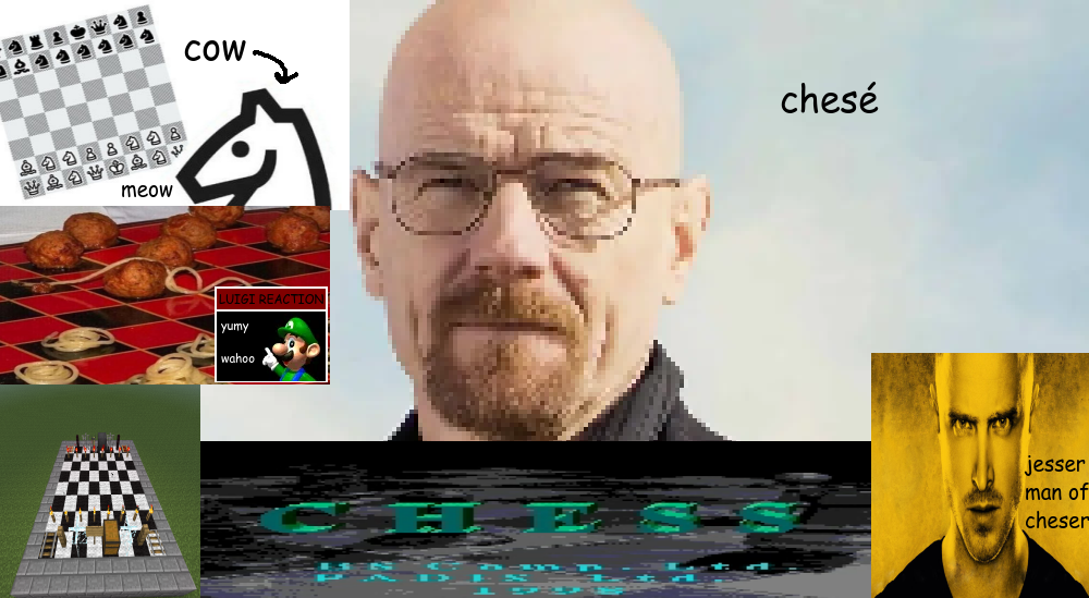 heisenberg saying "chesé" in comic sans. he is surrounded by very inaccurate depictions of chess. in a counter clockwise order: low resolution picture of the mobile game "really bad chess", where the knight piece says "meow" and is called a "cow". spaghetti checkers, with luigi from mario kart 64 saying "yumy wahoo" in a graphic similar to "live tucker reaction", instead having it say "luigi reaction". minecraft chess. and a very stretched screenshot of the "chess" bootleg on the sega genesis. at the bottom right corner, jesse pinkman is called "jesser man of cheser". i have no idea what any of this means, it's been a long time