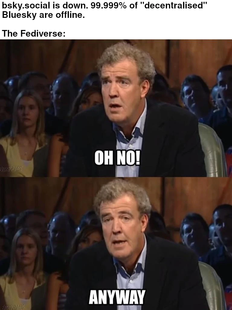 Image macro, based on two vertically arranged screen captures from the TV show Top Gear, each showing show host Jeremy Clarkson with a caption at the bottom, quoting what he actually said in the shown situation. Above the screen captures, there is a white space with a two-part caption. It starts with, “bsky.social is down. 99.999% of ‘decentralised’ Bluesky are offline.” This is followed by a blank line and, “The Fediverse:”. The upper screen capture shows Clarkson with what appears to be a concerned expression on his face. The quote below is, “Oh no!” The lower screen capture shows Clarkson immediately carrying on as if nothing had happened. He obviously actually doesn't care at all. The quote below is, “Anyway...”