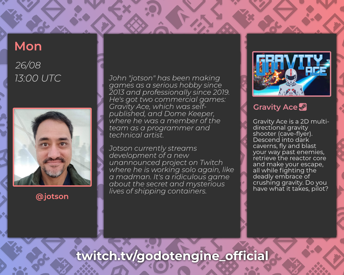 Mon, 26/08, 13:00 UTC - @jotson

John "jotson" has been making games as a serious hobby since 2013 and professionally since 2019. He's got two commercial games: Gravity Ace, which was self-published, and Dome Keeper, where he was a member of the team as a programmer and technical artist.
Jotson currently streams development of a new unannounced project on Twitch where he is working solo again, like a madman. It's a ridiculous game about the secret and mysterious lives of shipping containers.

Gravity Ace, Steam
Gravity Ace is a 2D multi-directional gravity shooter (cave-flyer). Descend into dark caverns, fly and blast your way past enemies, retrieve the reactor core and make your escape, all while fighting the deadly embrace of crushing gravity. Do you have what it takes, pilot? 