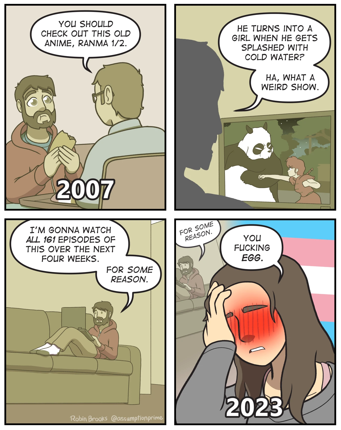 A four panel comic strip by Robin Brooks: The first picture shows two male-coded people sitting together. One of them says "You should check out this old anime, Ranma 1/2". The second pictures shows one of them in front of a TV (which shows a scene from Ranma 1/2) saying "He turns into a girl when he gets splashed with cold water? Ha, what a weird show." The third panel shows the same person on a couch saying "I' gonna watch all 161 episodes of this over the next four weeks. For some reason." The fourth panel shows the same person in female attire with the transflag in the background saying "You fucking egg."