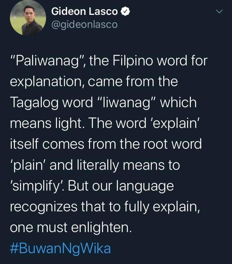 Gideon Lasco @gideonlasco tweeted:
"Paliwanag", the Filpino word for explanation, came from the Tagalog word "liwanag" which means light. The word 'explain' itself comes from the root word ‘plain' and literally means to 'simplify'. But our language recognizes that to fully explain, one must enlighten.
#BuwanNgWika